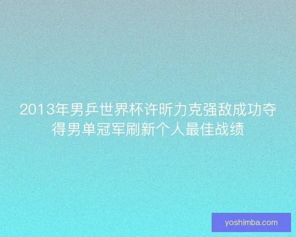 2013年男乒世界杯许昕力克强敌成功夺得男单冠军刷新个人最佳战绩 2013年男乒世界杯许昕力克强敌成功夺得男单冠军刷新个人最佳战绩