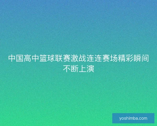 中国高中篮球联赛激战连连赛场精彩瞬间不断上演