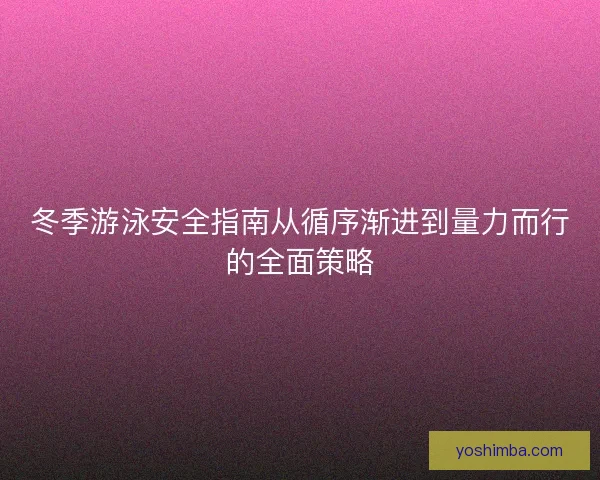 冬季游泳安全指南从循序渐进到量力而行的全面策略