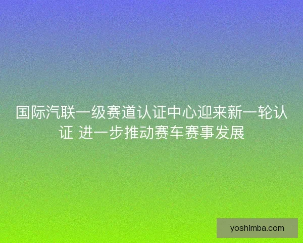 国际汽联一级赛道认证中心迎来新一轮认证 进一步推动赛车赛事发展