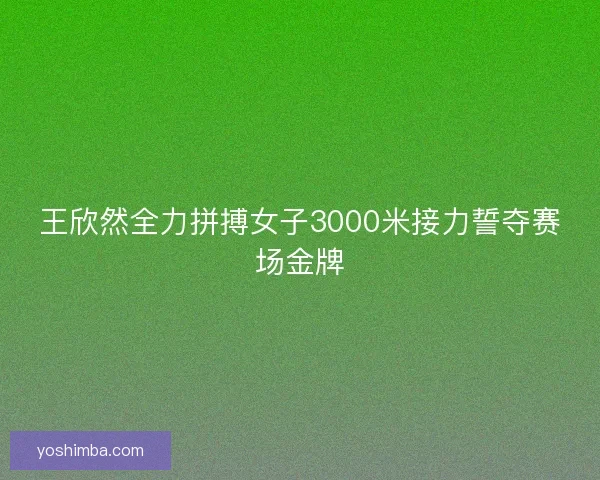 王欣然全力拼搏女子3000米接力誓夺赛场金牌