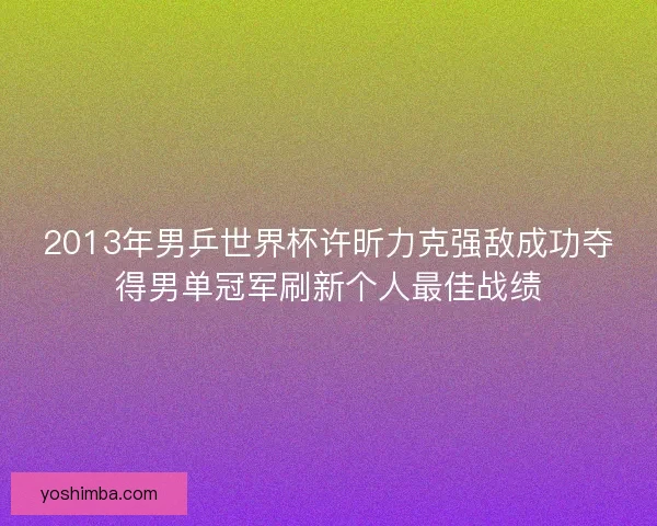 2013年男乒世界杯许昕力克强敌成功夺得男单冠军刷新个人最佳战绩