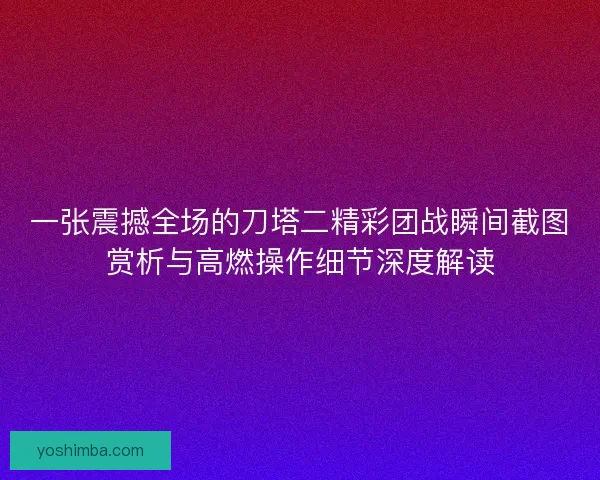 一张震撼全场的刀塔二精彩团战瞬间截图赏析与高燃操作细节深度解读 一张震撼全场的刀塔二精彩团战瞬间截图赏析与高燃操作细节深度解读