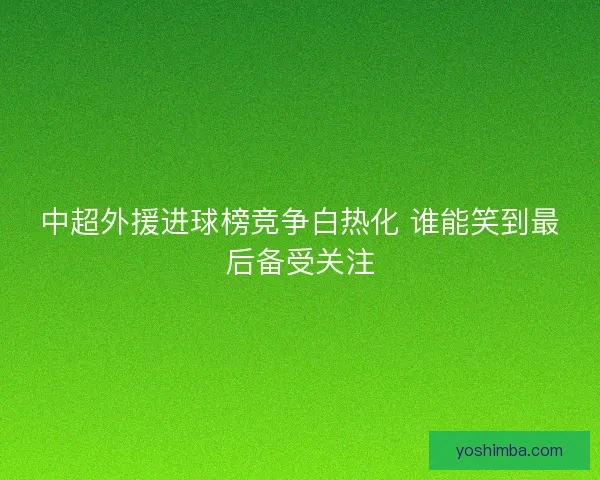中超外援进球榜竞争白热化 谁能笑到最后备受关注 中超外援进球榜竞争白热化 谁能笑到最后备受关注