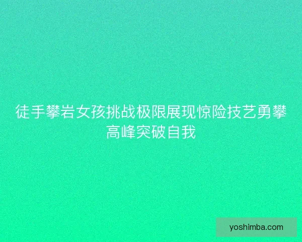 徒手攀岩女孩挑战极限展现惊险技艺勇攀高峰突破自我 徒手攀岩女孩挑战极限展现惊险技艺勇攀高峰突破自我