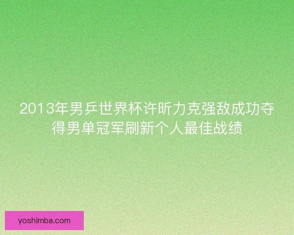2013年男乒世界杯许昕力克强敌成功夺得男单冠军刷新个人最佳战绩 2013年男乒世界杯许昕力克强敌成功夺得男单冠军刷新个人最佳战绩