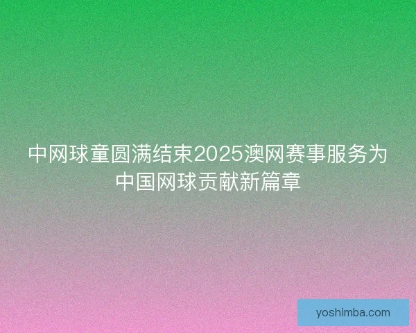 中网球童圆满结束2025澳网赛事服务为中国网球贡献新篇章
