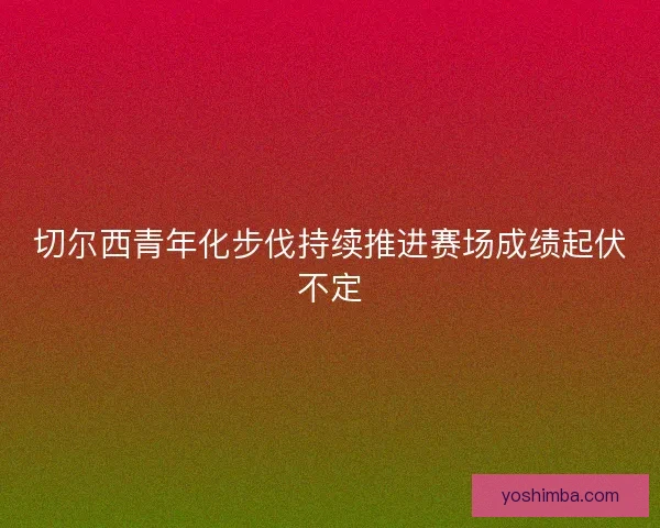 切尔西青年化步伐持续推进赛场成绩起伏不定