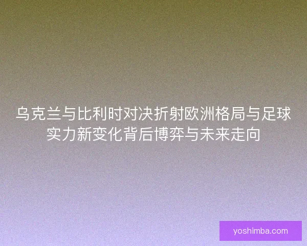 乌克兰与比利时对决折射欧洲格局与足球实力新变化背后博弈与未来走向 乌克兰与比利时对决折射欧洲格局与足球实力新变化背后博弈与未来走向
