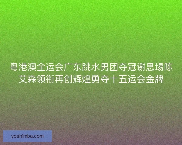 粤港澳全运会广东跳水男团夺冠谢思埸陈艾森领衔再创辉煌勇夺十五运会金牌 粤港澳全运会广东跳水男团夺冠谢思埸陈艾森领衔再创辉煌勇夺十五运会金牌