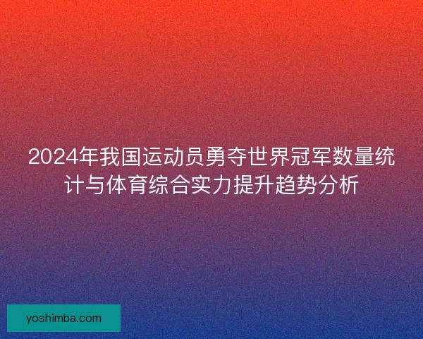 2024年我国运动员勇夺世界冠军数量统计与体育综合实力提升趋势分析 2024年我国运动员勇夺世界冠军数量统计与体育综合实力提升趋势分析